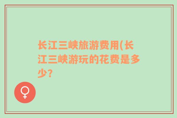 長(zhǎng)江三峽旅游費(fèi)用(長(zhǎng)江三峽游玩的花費(fèi)是多少？