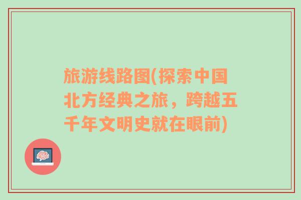 旅游線(xiàn)路圖(探索中國(guó)北方經(jīng)典之旅，跨越五千年文明史就在眼前)