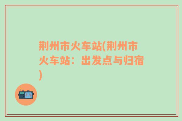 荊州市火車站(荊州市火車站：出發(fā)點(diǎn)與歸宿)