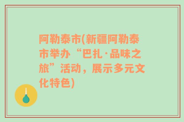 阿勒泰市(新疆阿勒泰市舉辦“巴扎·品味之旅”活動(dòng)，展示多元文化特色)