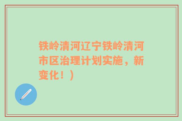 鐵嶺清河遼寧鐵嶺清河市區(qū)治理計(jì)劃實(shí)施，新變化！)