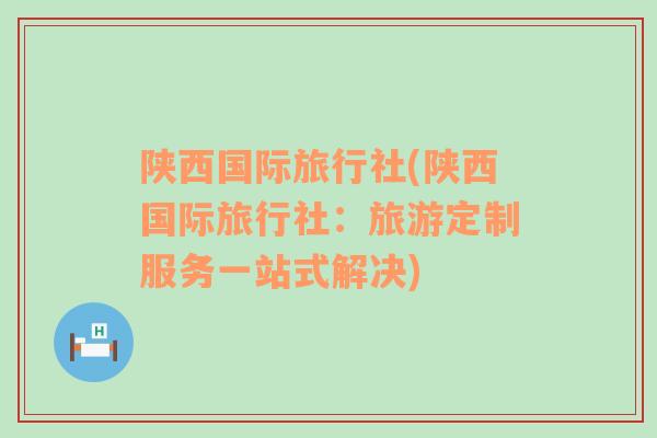 陜西國際旅行社(陜西國際旅行社：旅游定制服務(wù)一站式解決)
