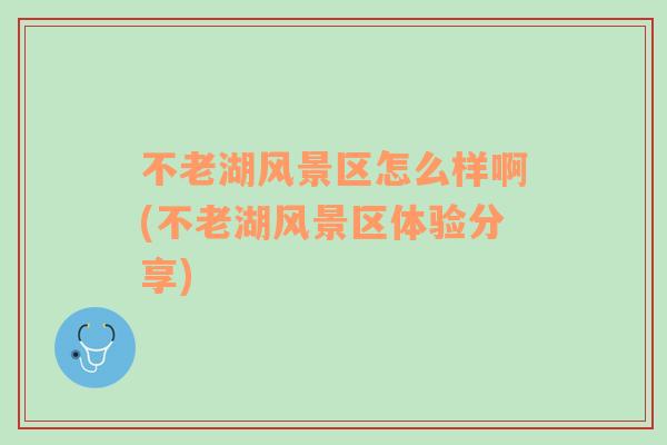 不老湖風(fēng)景區(qū)怎么樣啊(不老湖風(fēng)景區(qū)體驗分享)