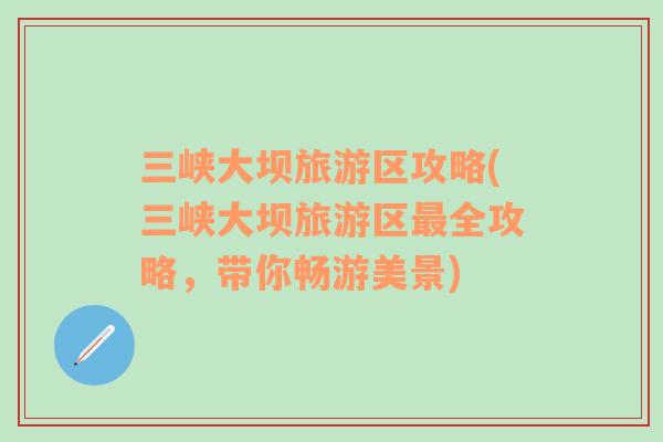 三峽大壩旅游區(qū)攻略(三峽大壩旅游區(qū)最全攻略，帶你暢游美景)
