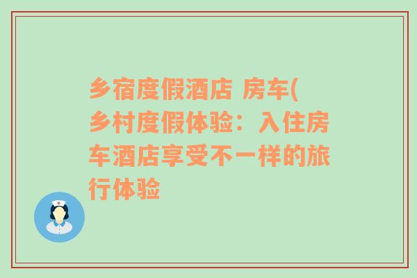 鄉(xiāng)宿度假酒店 房車(鄉(xiāng)村度假體驗：入住房車酒店享受不一樣的旅行體驗