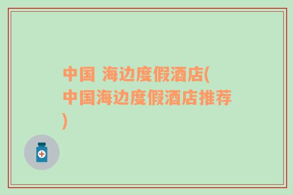 中國 海邊度假酒店(中國海邊度假酒店推薦)