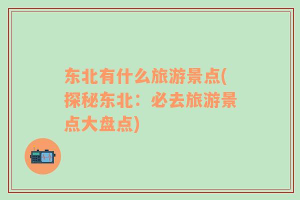 東北有什么旅游景點(diǎn)(探秘東北：必去旅游景點(diǎn)大盤點(diǎn))