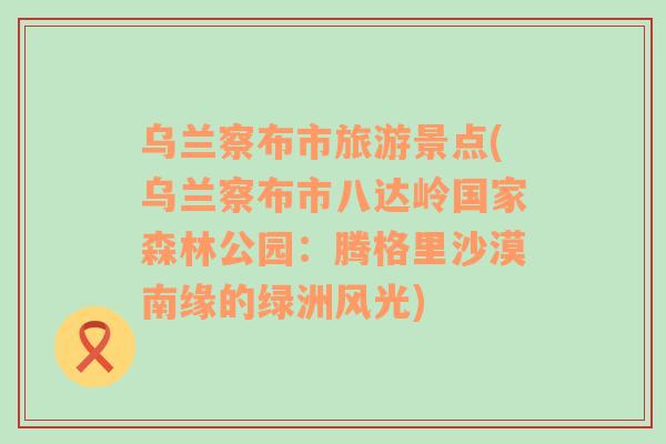 烏蘭察布市旅游景點(diǎn)(烏蘭察布市八達(dá)嶺國(guó)家森林公園：騰格里沙漠南緣的綠洲風(fēng)光)