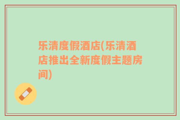 樂(lè)清度假酒店(樂(lè)清酒店推出全新度假主題房間)