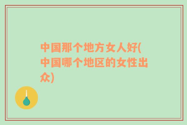 中國(guó)那個(gè)地方女人好(中國(guó)哪個(gè)地區(qū)的女性出眾)