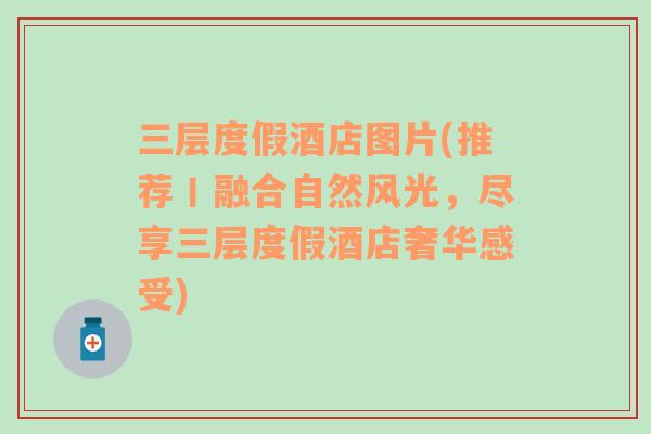 三層度假酒店圖片(推薦丨融合自然風(fēng)光，盡享三層度假酒店奢華感受)