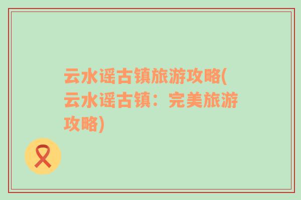 云水謠古鎮(zhèn)旅游攻略(云水謠古鎮(zhèn)：完美旅游攻略)