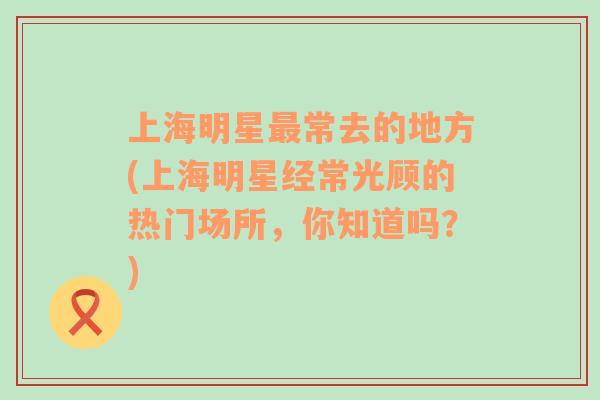 上海明星最常去的地方(上海明星經(jīng)常光顧的熱門(mén)場(chǎng)所，你知道嗎？)