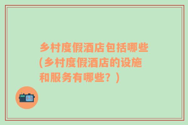 鄉(xiāng)村度假酒店包括哪些(鄉(xiāng)村度假酒店的設(shè)施和服務(wù)有哪些？)