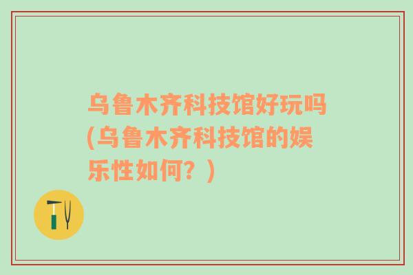 烏魯木齊科技館好玩嗎(烏魯木齊科技館的娛樂性如何？)