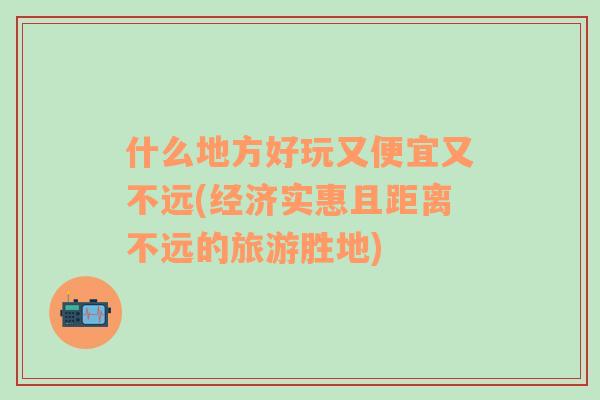 什么地方好玩又便宜又不遠(yuǎn)(經(jīng)濟(jì)實(shí)惠且距離不遠(yuǎn)的旅游勝地)