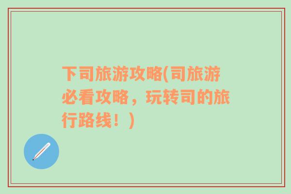 下司旅游攻略(司旅游必看攻略，玩轉(zhuǎn)司的旅行路線！)