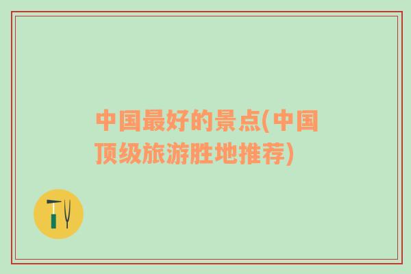 中國(guó)最好的景點(diǎn)(中國(guó)頂級(jí)旅游勝地推薦)
