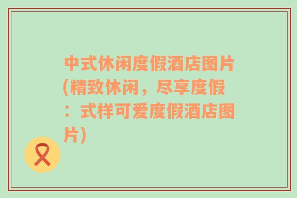 中式休閑度假酒店圖片(精致休閑，盡享度假：式樣可愛度假酒店圖片)