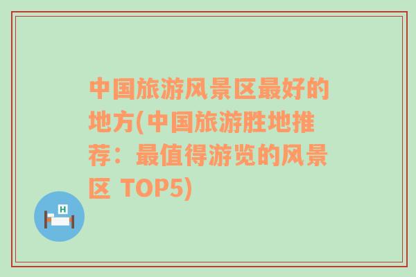 中國旅游風(fēng)景區(qū)最好的地方(中國旅游勝地推薦：最值得游覽的風(fēng)景區(qū) TOP5)