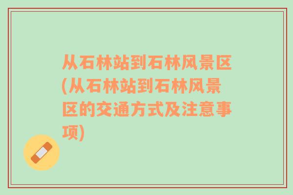 從石林站到石林風(fēng)景區(qū)(從石林站到石林風(fēng)景區(qū)的交通方式及注意事項(xiàng))