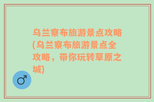 烏蘭察布旅游景點攻略(烏蘭察布旅游景點全攻略，帶你玩轉(zhuǎn)草原之城)