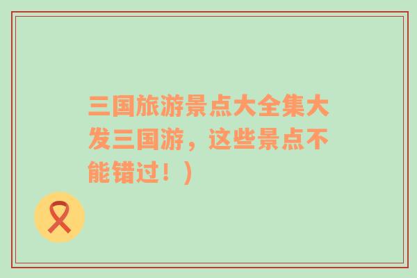 三國旅游景點大全集大發(fā)三國游，這些景點不能錯過！)