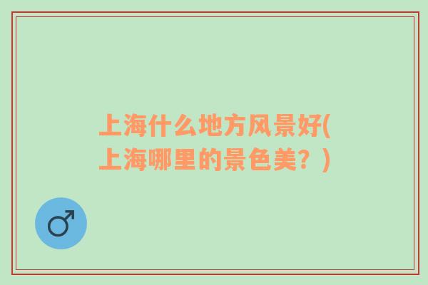 上海什么地方風(fēng)景好(上海哪里的景色美？)