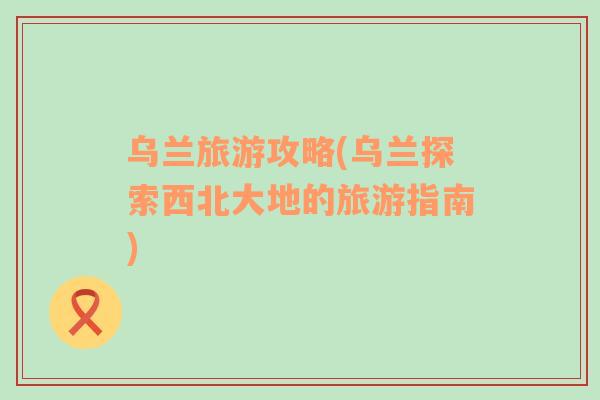 烏蘭旅游攻略(烏蘭探索西北大地的旅游指南)