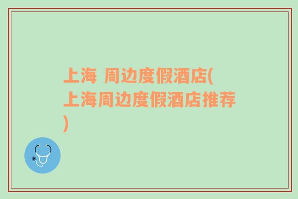 上海 周邊度假酒店(上海周邊度假酒店推薦)