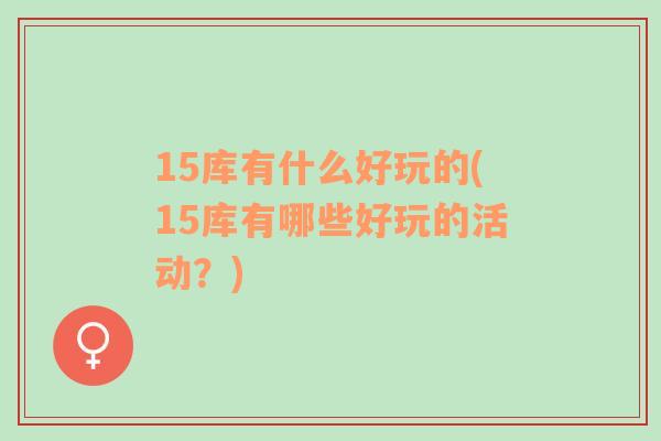 15庫(kù)有什么好玩的(15庫(kù)有哪些好玩的活動(dòng)？)
