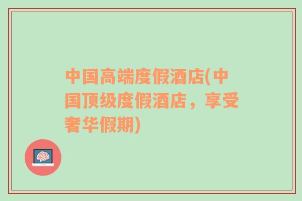 中國高端度假酒店(中國頂級度假酒店，享受奢華假期)