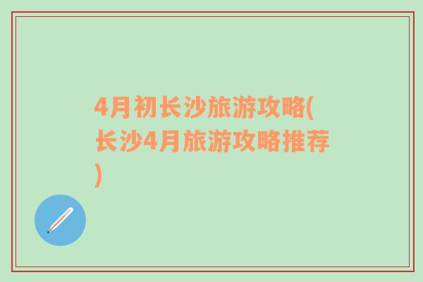 4月初長(zhǎng)沙旅游攻略(長(zhǎng)沙4月旅游攻略推薦)