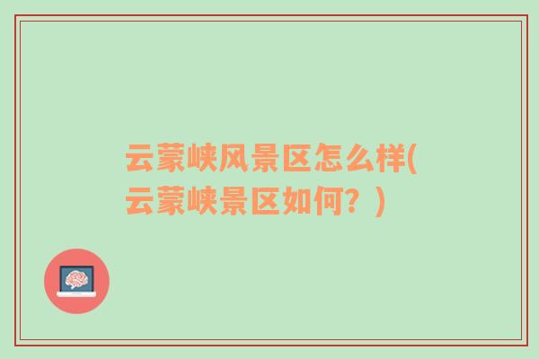 云蒙峽風(fēng)景區(qū)怎么樣(云蒙峽景區(qū)如何？)