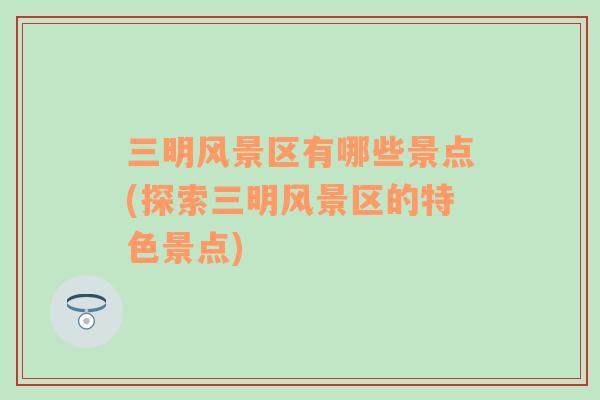 三明風(fēng)景區(qū)有哪些景點(diǎn)(探索三明風(fēng)景區(qū)的特色景點(diǎn))