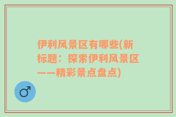 伊利風(fēng)景區(qū)有哪些(新標(biāo)題：探索伊利風(fēng)景區(qū)——精彩景點(diǎn)盤點(diǎn))