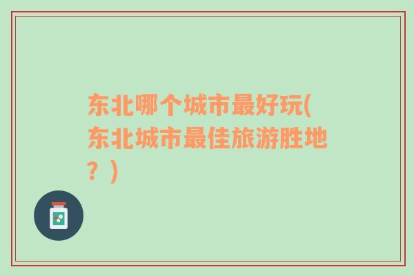 東北哪個城市最好玩(東北城市最佳旅游勝地？)