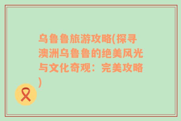 烏魯魯旅游攻略(探尋澳洲烏魯魯?shù)慕^美風(fēng)光與文化奇觀：完美攻略)