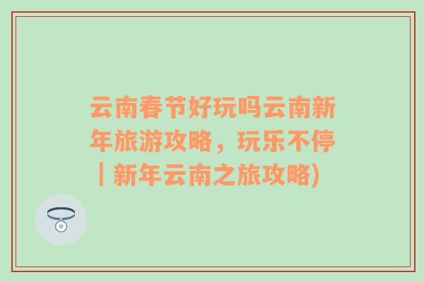 云南春節(jié)好玩嗎云南新年旅游攻略，玩樂不停｜新年云南之旅攻略)