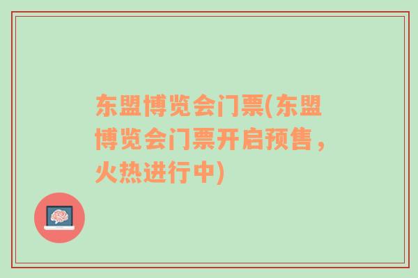 東盟博覽會門票(東盟博覽會門票開啟預(yù)售，火熱進(jìn)行中)