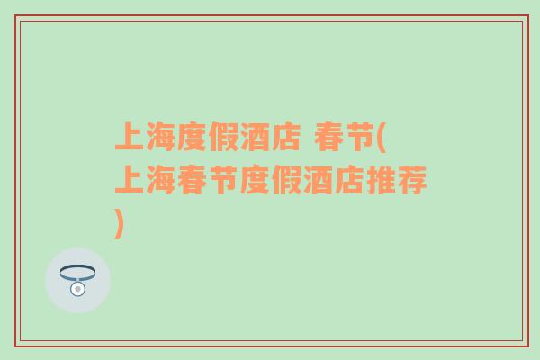 上海度假酒店 春節(jié)(上海春節(jié)度假酒店推薦)
