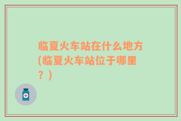 臨夏火車站在什么地方(臨夏火車站位于哪里？)