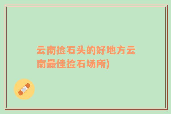 云南撿石頭的好地方云南最佳撿石場所)