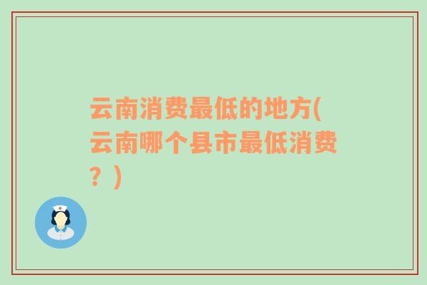 云南消費(fèi)最低的地方(云南哪個(gè)縣市最低消費(fèi)？)