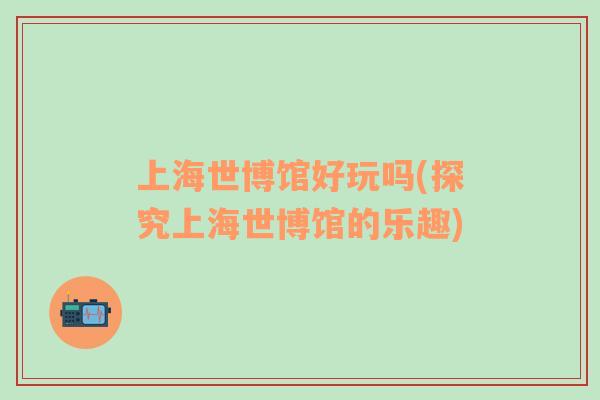 上海世博館好玩嗎(探究上海世博館的樂(lè)趣)