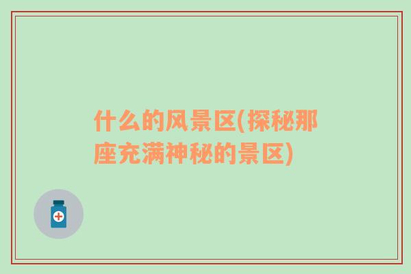 什么的風(fēng)景區(qū)(探秘那座充滿神秘的景區(qū))