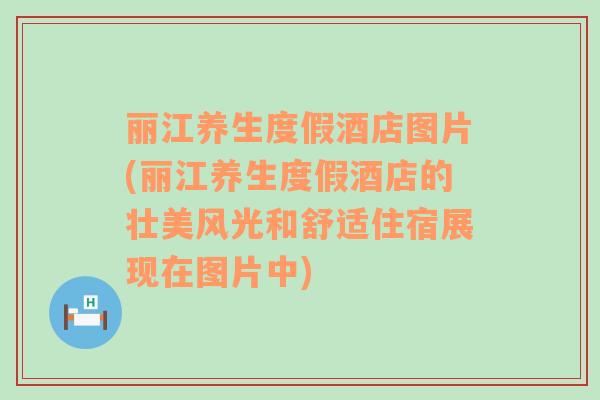 麗江養(yǎng)生度假酒店圖片(麗江養(yǎng)生度假酒店的壯美風光和舒適住宿展現(xiàn)在圖片中)