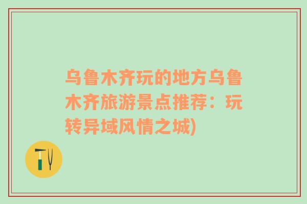 烏魯木齊玩的地方烏魯木齊旅游景點(diǎn)推薦：玩轉(zhuǎn)異域風(fēng)情之城)