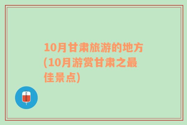 10月甘肅旅游的地方(10月游賞甘肅之最佳景點)