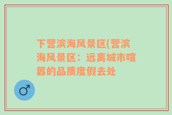 下?tīng)I(yíng)濱海風(fēng)景區(qū)(營(yíng)濱海風(fēng)景區(qū)：遠(yuǎn)離城市喧囂的品質(zhì)度假去處
